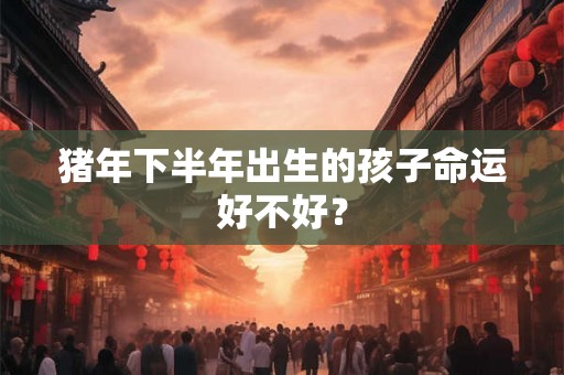 猪年下半年出生的孩子命运好不好? 猪年下半年出生的孩子命运好不好?