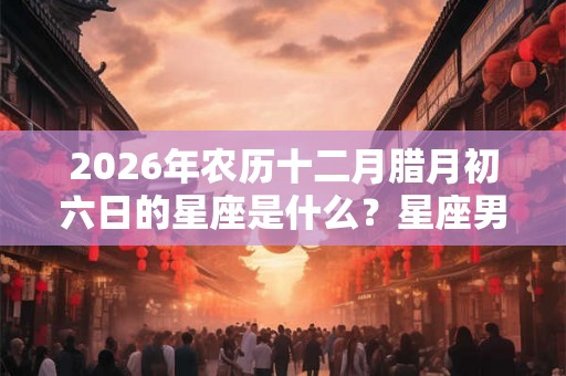 2026年农历十二月腊月初六日的星座是什么？星座男的爱情观如何？