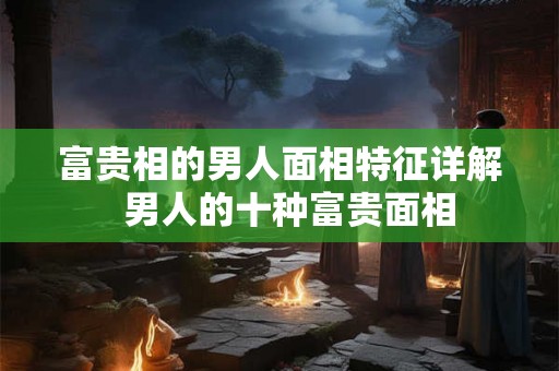 富贵相的男人面相特征详解  男人的十种富贵面相