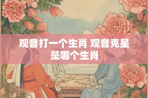 观音打一个生肖 观音克星是哪个生肖