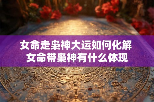 女命走枭神大运如何化解 女命带枭神有什么体现 女命走枭神大运如何化解 女命带枭神有什么体现
