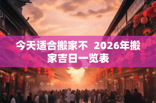 今天适合搬家不  2026年搬家吉日一览表
