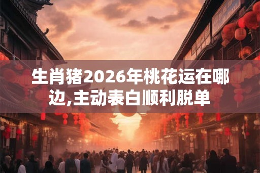 生肖猪2026年桃花运在哪边,主动表白顺利脱单 生肖猪2026年桃花运在哪边,主动表白顺利脱单