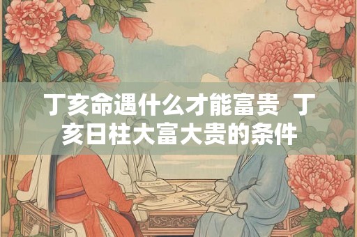 丁亥命遇什么才能富贵 丁亥日柱大富大贵的条件 丁亥命遇什么才能富贵 丁亥日柱大富大贵的条件
