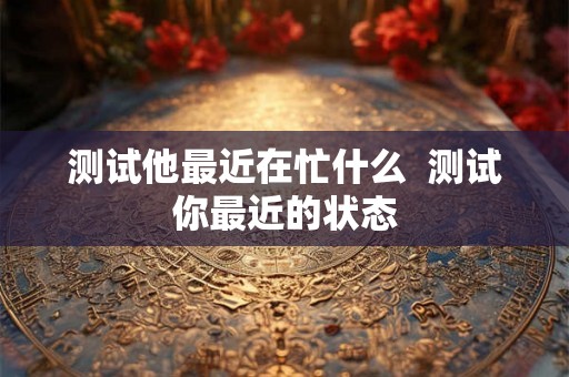 测试他最近在忙什么  测试你最近的状态