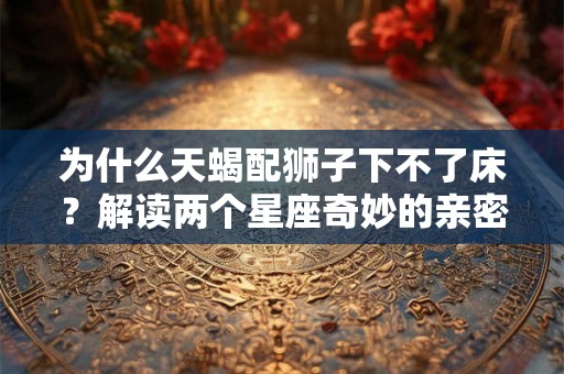 为什么天蝎配狮子下不了床？解读两个星座奇妙的亲密关系