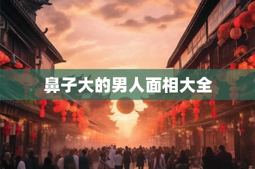 鼻子大的男人面相大全