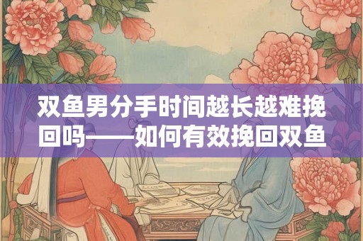 双鱼男分手时间越长越难挽回吗——如何有效挽回双鱼男的心