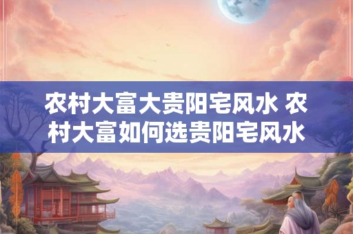 农村大富大贵阳宅风水 农村大富如何选贵阳宅风水