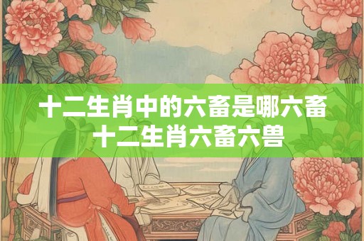 十二生肖中的六畜是哪六畜  十二生肖六畜六兽