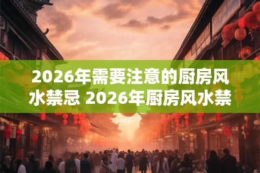 2026年需要注意的厨房风水禁忌 2026年厨房风水禁忌有哪些