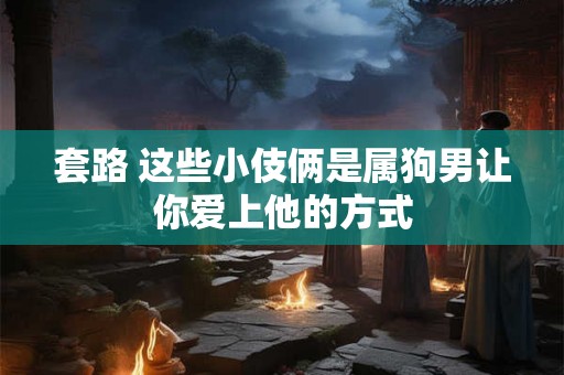 套路 这些小伎俩是属狗男让你爱上他的方式