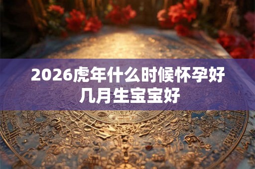 2026虎年什么时候怀孕好 几月生宝宝好 2026虎年什么时候怀孕好 几月生宝宝好