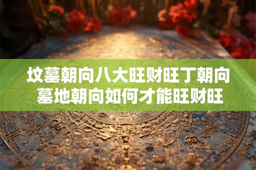坟墓朝向八大旺财旺丁朝向 墓地朝向如何才能旺财旺丁 坟墓朝向八大旺财旺丁朝向 墓地朝向如何才能旺财旺丁