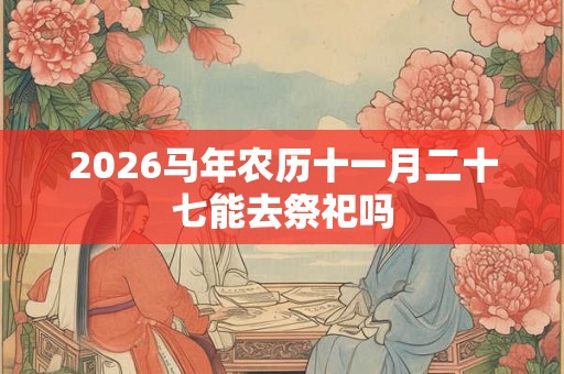 2026马年农历十一月二十七能去祭祀吗