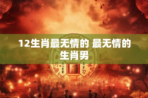 12生肖最无情的 最无情的生肖男 12生肖最无情的 最无情的生肖男