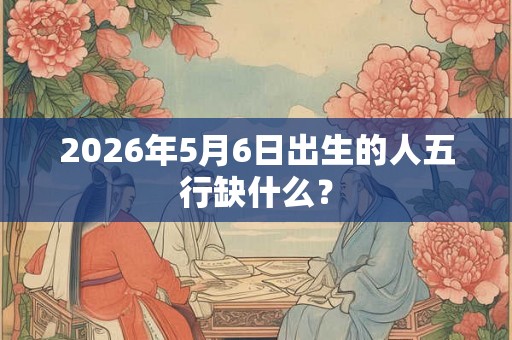 2026年5月6日出生的人五行缺什么？