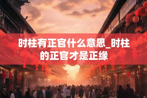 时柱有正官什么意思_时柱的正官才是正缘
