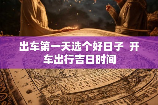 出车第一天选个好日子  开车出行吉日时间