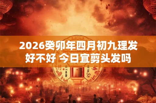 2026癸卯年四月初九理发好不好 今日宜剪头发吗 2026癸卯年四月初九理发好不好 今日宜剪头发吗
