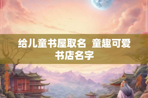 给儿童书屋取名 童趣可爱书店名字 给儿童书屋取名 童趣可爱书店名字