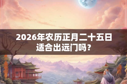 2026年农历正月二十五日适合出远门吗? 2026年农历正月二十五日适合出远门吗?