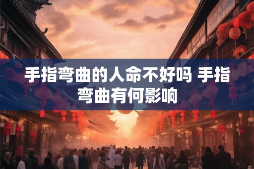 手指弯曲的人命不好吗 手指弯曲有何影响 手指弯曲的人命不好吗 手指弯曲有何影响