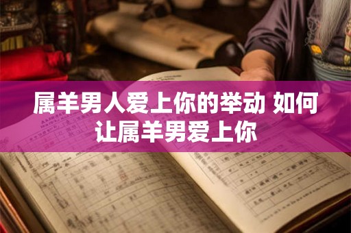 属羊男人爱上你的举动 如何让属羊男爱上你 属羊男人爱上你的举动 如何让属羊男爱上你