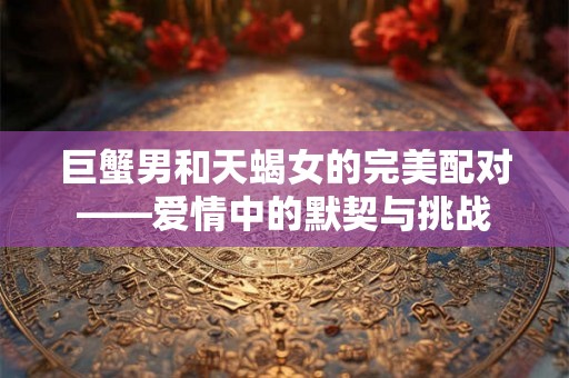 巨蟹男和天蝎女的完美配对——爱情中的默契与挑战