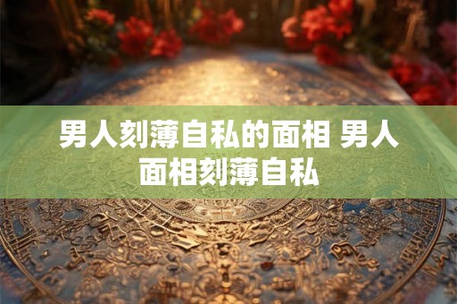 男人刻薄自私的面相 男人面相刻薄自私 男人刻薄自私的面相 男人面相刻薄自私