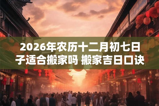 2026年农历十二月初七日子适合搬家吗 搬家吉日口诀