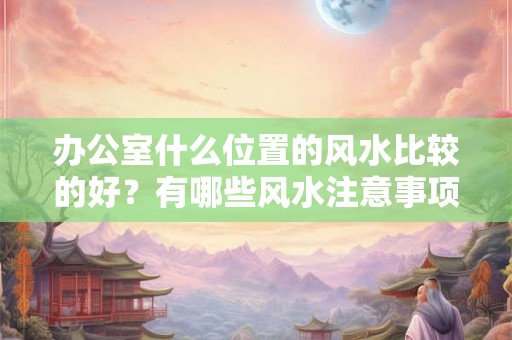 办公室什么位置的风水比较的好？有哪些风水注意事项？