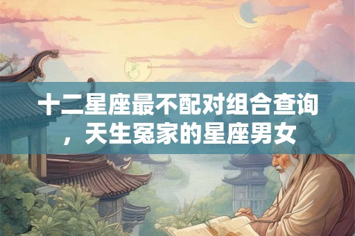 十二星座最不配对组合查询，天生冤家的星座男女