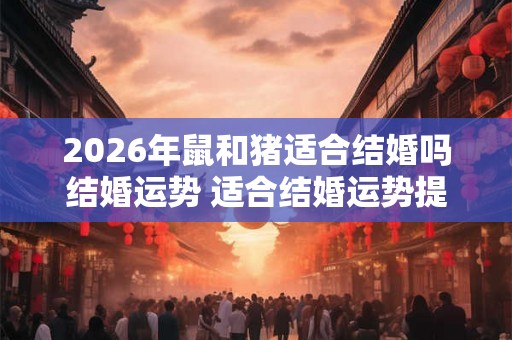 2026年鼠和猪适合结婚吗结婚运势 适合结婚运势提升 2026年鼠和猪适合结婚吗结婚运势 适合结婚运势提升