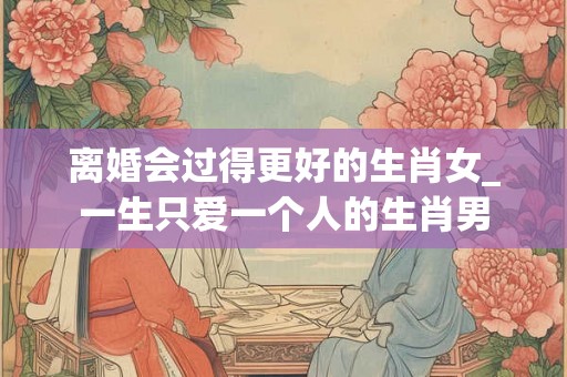 离婚会过得更好的生肖女_一生只爱一个人的生肖男 离婚会过得更好的生肖女_一生只爱一个人的生肖男