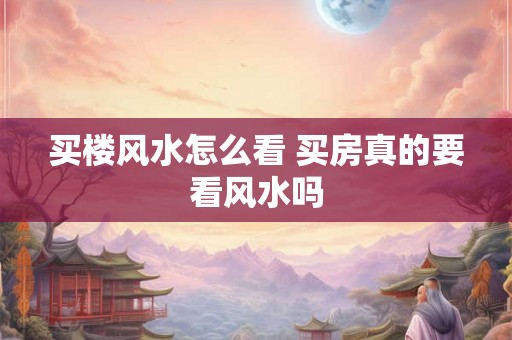 买楼风水怎么看 买房真的要看风水吗 买楼风水怎么看 买房真的要看风水吗
