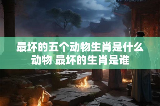 最坏的五个动物生肖是什么动物 最坏的生肖是谁