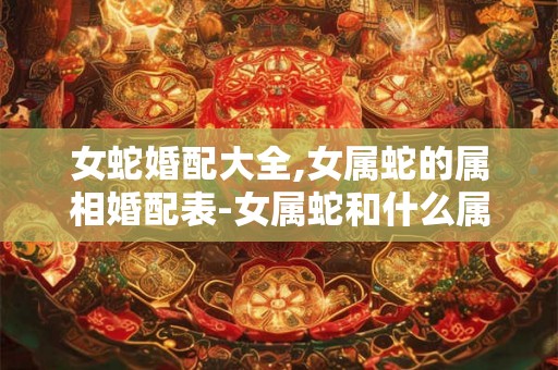 女蛇婚配大全,女属蛇的属相婚配表-女属蛇和什么属相最配