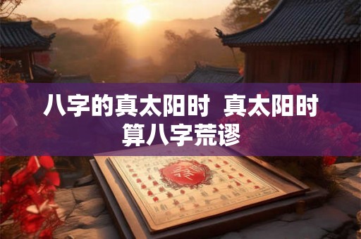 八字的真太阳时  真太阳时算八字荒谬
