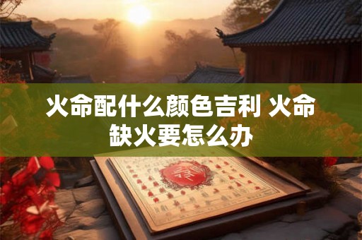 火命配什么颜色吉利 火命缺火要怎么办