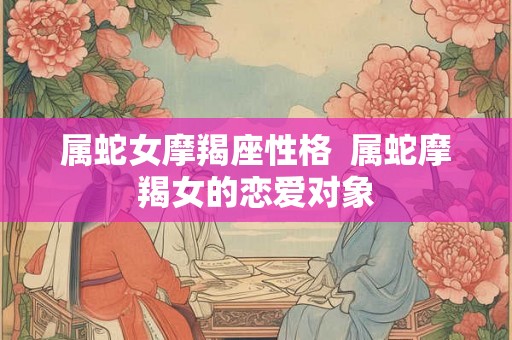 属蛇女摩羯座性格  属蛇摩羯女的恋爱对象