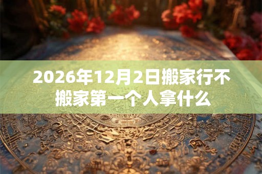 2026年12月2日搬家行不 搬家第一个人拿什么 2026年12月2日搬家行不 搬家第一个人拿什么