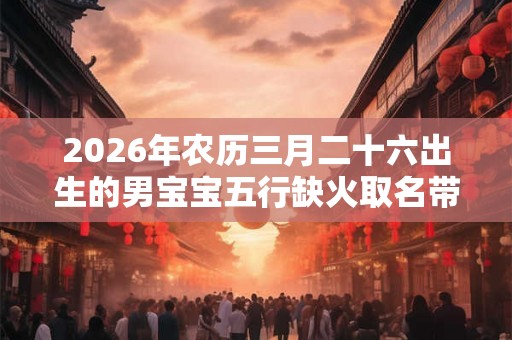 2026年农历三月二十六出生的男宝宝五行缺火取名带什么字好