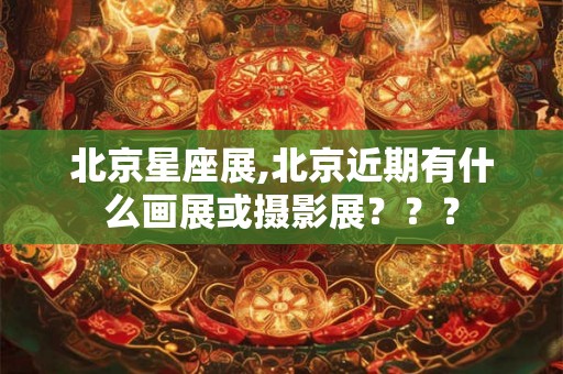 北京星座展,北京近期有什么画展或摄影展？？？