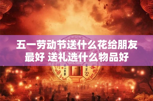 五一劳动节送什么花给朋友最好 送礼选什么物品好