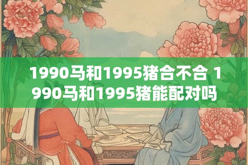 1990马和1995猪合不合 1990马和1995猪能配对吗
