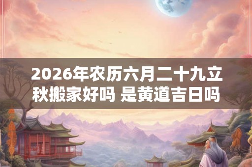 2026年农历六月二十九立秋搬家好吗 是黄道吉日吗