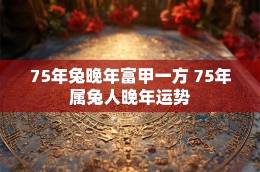 75年兔晚年富甲一方 75年属兔人晚年运势