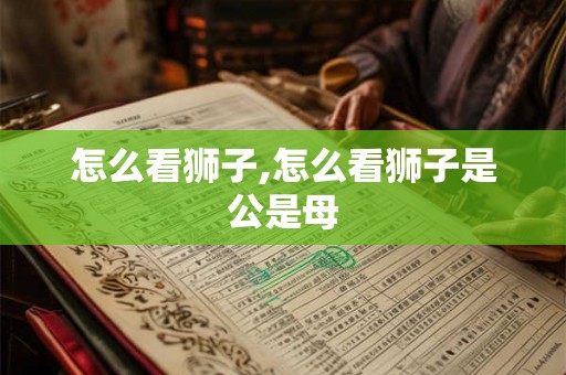怎么看狮子,怎么看狮子是公是母 怎么看狮子,怎么看狮子是公是母