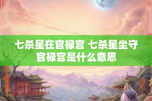 七杀星在官禄宫 七杀星坐守官禄宫是什么意思